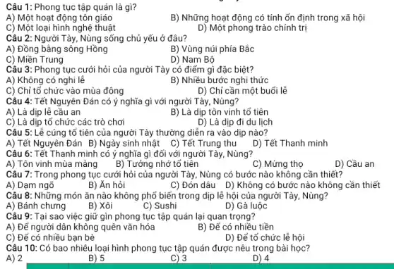 Câu 1: Phong tục tập quán là gì?
A) Một hoạt động tôn giáo
B) Những hoạt động có tính ổn định trong xã hội
C) Một loại hình nghệ thuật
D) Một phong trào chính trị
Câu 2: Người Tày , Nùng sống chủ yếu ở đâu?
A) Đồng bằng sông Hồng
B) Vùng núi phía Bác
Câu 3: Phong tục cưới hỏi của người Tày có điểm gì đặc biệt?
A) Không có nghi lễ
B) Nhiều bước nghi thức
C) Chỉ tổ chức vào mùa đông
D) Chỉ cần một buổi lẽ
Câu 4: Tết Nguyên Đán có ý nghĩa gì với người Tày, Nùng?
A) Là dịp lễ câu an
B) Là dịp tôn vinh tố tiên
C) Là dịp tổ chức các trò chơi
D) Là dịp đi du lịch
Câu 5: Lễ cúng tố tiên của người Tảy thường diễn ra vào dịp nào?
A) Tết Nguyên Đán B) Ngày sinh nhật C) Tết Trung thu D) Tết Thanh minh
Câu 6: Tết Thanh minh có ý nghĩa gì đối với người Tày, Nùng?
A) Tôn vinh mùa màng
B) Tưởng nhớ tố tiên
C) Mừng thọ
D) Cầu an
Câu 7: Trong phong tục cưới hỏi của người Tày, Nùng có bước nào không cần thiết?
A) Dạm ngõ
B) Ăn hỏi
C) Đón dâu D)Không có bước nào không cần thiết
Câu 8: Những món ǎn nào không phổ biến trong dịp lễ hội của người Tày , Nùng?
A) Bánh chưng
B) Xôi
C) Sushi
D) Gà luộc
Câu 9: Tại sao việc giữ gìn phong tục tập quán lại quan trọng?
A) Để người dân không quên vǎn hóa
B) Để có nhiều tiền
C) Để có nhiều bạn bè
D) Để tổ chức lễ hội
Câu 10: Có bao nhiêu loại hình phong tục tập quán được nêu trong bài học?
A) 2
B) 5
C) 3
D) 4