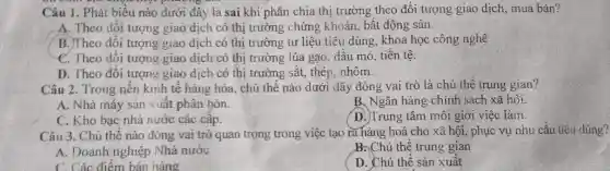 Câu 1. Phát biểu nào dưới đây là sai khi phân chia thị trường theo đổi tượng giao dịch, mua bán?
A. Theo đổi tượng giao dịch có thị trường chứng khoán., bất động sản.
B. Theo đối tượng giao dịch có thị trường tư liệu tiêu dùng, khoa học công nghệ
C. Theo đối tượng giao dịch có thị trường lúa gạo, dấu mỏ, tiên tệ.
D. Theo đối tượng giao dịch có thị trường sắt, thép . nhôm.
Câu 2. Trong nên kinh tế hàng hóa . chủ thể nào dưới đây đóng vai trò là chủ thể trung gian?
A. Nhà máy sản xuât phân bón.
B. Ngân hàng chính sách xã hội.
C. Kho bạc nhà nước các câp.
D. Trung tâm môi giới việc làm.
Câu 3. Chủ thể nào đóng vai trò quan trọng trong việc tạo ra hàng hoá cho xã hội, phục vụ nhu cầu tiêu dùng?
A. Doanh nghiệp Nhà nước
B. Chủ thể trung gian
C. Các điểm bán hàng
D. Chủ thể sản xuất