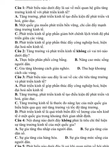 Câu 1: Phát biểu nào dưới đây là sai về mối quan hệ giữa tǎng
trưởng kinh tế với phát triển kinh tế?
A. Tǎng trưởng, phát triển kinh tế tạo điều kiện để phát triển vǎ
hoá, giáo dụC.
B. Một quốc gia muốn phát triển bền vững, chỉ cần đẩy mạnh
tǎng trưởng kinh tế.
C. Phát triển kinh tế góp phần giảm bớt chênh lệch trình độ phá
triên giữa các vùng.
D. Phát triên kinh tế góp phần thúc đẩy công nghiệp hoá , hiện
đại hoá nên kinh tê.
Câu 2: Tǎng trưởng và phát triển kinh tê không có vai trò nào
dưới đây?
A. Thực hiện phân phối công bằng.
người dân.
B. Nâng cao mức sông
C. Gia tǎng khoảng cách giàu nghèo.
cách các vùng.
D. Thu hẹp khoảng
Câu 3: Phát biểu nào sau đây là sai vê các chỉ tiêu tǎng trưởng
và phát triển kinh tế?
A. Phát triển kinh tế góp phần thúc đẩy công nghiệp hoá , hiện
đại hoá nền kinh tê
B. Tǎng trưởng, phát triển kinh tế tạo điều kiện để phát triển vǎ
hoá, giáo dụC.
C. Tǎng trưởng kinh tế là thước đo nǎng lực của một quốc gia
biêu hiện qua quy mô tǎng trưởng và tốc độ tǎng trưởng.
D. Phát triển kinh tê là quá trình biên đôi về lượng của nên kinh
tê ở một quốc gia trong khoảng thời gian nhât định
Câu 4: Nội dung nào dưới đây không phải là tiêu chí thể hiện
sự tǎng trưởng kinh tế của một quốc gia?
A. Sự gia tǎng thu nhập của người dân.
dân sô.
B. Sự gia tǎng của
C. Sự gia tǎng của hàng hóa.
người dân.
D. Sự gia tǎng mức sống của
Câu 5: Phát hiểu nào dưới đây là sai khi quan niêm về hội nhân