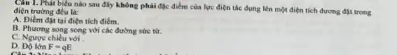 Câu 1. Phát biểu nào sau đây không phải đặc điểm của lực điện tác dụng lên một điện tích dương đặt trong điện trường đều là:
A. Điểm đặt tại điện tích điểm.
B. Phương song song với các đường sức từ.
C. Ngược chiều với
D. Đô lớn F=qE