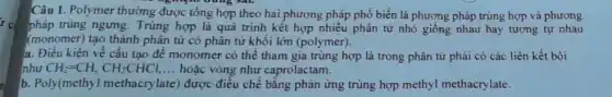 Câu 1. Polymer thường được tổng hợp theo hai phương pháp phổ biến là phương pháp trùng hợp và phương
pháp trùng ngung. Trùng hợp là quá trình kết hợp nhiều phân tử nhỏ giống nhau hay tương tự nhau
(monomer) tạo thành phân tử có phân tử khối lớn (polymer).
a. Điều kiện về câu tạo để monomer có thể tham gia trùng hợp là trong phân tử phải có các liên kết bội
như CH_(2)=CH,CH_(2)CHCl, __ hoặc vòng như caprolactam.
b. Poly(methyl methacrylate) được điều chế bằng phản ứng trùng hợp methyl methacrylate.