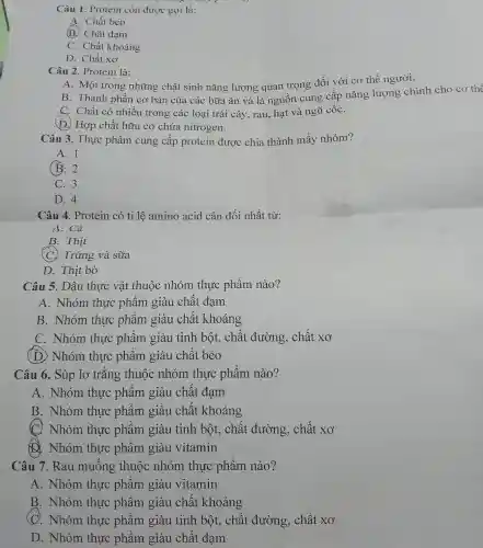 Câu 1. Protein còn được gọi là:
A. Chất béo
B. Chất đạm
C. Chất khoáng
D. Chất xơ
Câu 2. Protein là:
A. Một trong những chất sinh nǎng lượng quan trọng đối với cơ thể người.
B. Thành phần cơ bản của các bữa ǎn và là nguôn cung cấp nǎng lượng chính cho cơ thể
C. Chất có nhiều trong các loại trái cây, rau, hạt và ngũ cốC.
(D.) Hợp chất hữu cơ chứa nitrogen.
Câu 3. Thực phẩm cung cấp protein được chia thành mấy nhóm?
A. 1
(B. 2
C. 3
D. 4
Câu 4. Protein có tỉ lệ amino acid cân đối nhất từ:
A. Cá
B. Thịt
(C) Trứng và sữa
D. Thịt bò
Câu 5. Dầu thực vật thuộc nhóm thực phẩm nào?
A. Nhóm thực phẩm giàu chất đạm
B. Nhóm thực phẩm giàu chất khoáng
C. Nhóm thực phẩm giàu tinh bột, chất đường , chất xơ
(D) Nhóm thực phẩm giàu chất béo
Câu 6. Súp lơ trǎng thuộc nhóm thực phẩm nào?
A. Nhóm thực phẩm giàu chất đạm
B. Nhóm thực phẩm giàu chât khoáng
C. Nhóm thực phâm giàu tinh bột, chất đường , chất xơ
D. Nhóm thực phâm giàu vitamin
Câu 7. Rau muống thuộc nhóm thực phẩm nào?
A. Nhóm thực phâm giàu vitamin
B. Nhóm thực phẩm giàu chất khoáng
(C). Nhóm thực phẩm giàu tinh bột, chất đường , chất xơ
D. Nhóm thực phẩm giàu chất đạm