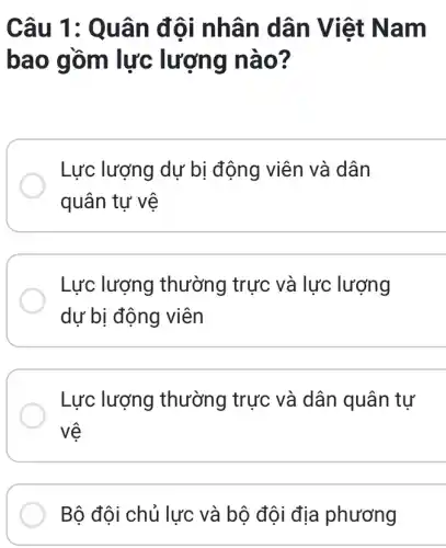 Câu 1: Quân đội nhân dân Việt Nam
bao gồm lực lượng nào?
Lực lượng dự bị động viên và dân
quân tự vệ
Lực lượng thường trực và lực lượng
dự bị động viên
Lực lượng thường trực và dân quân tự
vệ
Bộ đội chủ lực và bộ đội địa phương