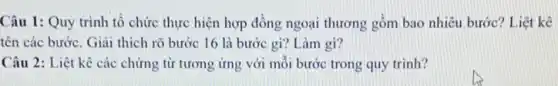 Câu 1: Quy trình tổ chức thực hiện hợp đồng ngoại thương gồm bao nhiêu bước Liệt kê
tên các bước. Giải thích rõ bước 16 là bước gi? Làm gì?
Câu 2: Liệt kê các chứng từ tương ứng với mỗi bước trong quy trình?