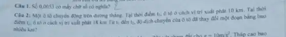 Câu 1. Số 0,0053 có mấy chữ số có nghĩa?
Câu 2: Một ô tô chuyển động trên đường thǎng. Tại thời điểm t_(1)
ô tô ở cách vị trí xuất phát 10 km. Tại thời
điểm t_(2). ô tô ở cách vị trí xuất phát 18 km Từ t_(1) đến t_(2).
độ dịch chuyển của ô tô đã thay đổi một đoạn bằng bao
nhiêu km?