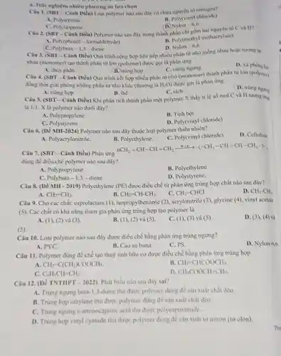 Câu 1. (SBT Cảnh Diều) Loại polymer nào sau đây có chứa nguyên tố nitrogen?
B. Poly(vinyl chloride)
A. Polystyrene
(D. Nylon -6,6
a. Trắc nghiệm nhiều phương án lựa chọn
C. Polyisoprene
Câu 2. (SBT-Cảnh Diều) Polymer nào sau đây trong thành nhân chi xồm hai nguyên tố C và H?
A. Poly(phenol -formaldehyde)
B. Poly(methyl methacrylate)
D. Nylon-6,6.
C. Polybuta-1,3-diene
Câu 3. (SBT-Cảnh Diều) Quá trình cộng hợp liên tiếp nhiều phân từ nhỏ giống nhau hoặc tương tự
nhau (monomer) tạo thành phân từ lớn (polymer)được goi là phàn ứng
D. xa
A. thùy phân
B. trùng hop
Câu 4. (SBT-Cânh Diều) Quả trình kết hợp nhiều phần từ nhỏ (monomer) thành phản từ lớn (polymer)
C. trùng ngurng
đồng thời giải phòng những phân tử nhỏ khác (thường là H_(2)O được gọi là phàn trng
D. trùng ngume
A. trùng hợp
B. thế
C. tách
Câu 5. (SBT- Cảnh Diều) Khi phân tích thành phần một polymer X thấy ti lệ số mol C và H tương ứng
là 1:1. X là polymer nào dưới đây?
A. Polypropylene
B. Tinh bột
C. Polystyrene
D. Poly(vinyl chloride)
Câu 6. (Đề MH-2024)Polymer nào sau đây thuộc loại polymer thiền nhiên?
D. Cellulose
A. Polyacrylonitrile.
B. Polyethylene.
C. Poly(vinyl chloride).
Câu 7. (SBT - Cảnh Diều) Phản ứng
nCH_(2)=CH-CH=CH_(2)xrightarrow (催化剂))-(-CH_(3)-CH=CH-CH_(2)-gt -
dùng đề điều chể polymer nào sau đây?
A. Polypropylene
C. Polybuta-1,3-diene
B. Polyethylene
D. Polystyrene.
Câu 8. (Đề MH - 2019) Polyethylene (PE)được điều chế từ phản ứng trùng hợp chất nào sau đây?
A. CH_(2)=CH_(2)
D. CH_(3)-CH_(3)
B. CH_(2)=CH-CH_(3)
C. CH_(2)=CHCl
Câu 9. Cho các chất: caprolactam (1), isopropylbenzene (2)acrylonitrile (3), glycine (4)vinyl acetate
(5). Các chât có khả nǎng tham gia phản ứng trùng hợp tạo polymer là
D. (3), (4) và
A. (1), (2) và (3).
B. (1), (2) và (5).
C. (I), (3) và (5)
(5)
Câu 10. Loại polymer nào sau đây được điều chế bằng phản ứng trùng ngưng?
D. Nylon-6,6
A. PVC.
B. Cao su buna.
C. PS.
Câu 11. Polymer dùng để chế tạo thuỳ tinh hữu cơ được điều chế bằng phản ứng trùng hợp
A CH_(2)=C(CH_(3))COOCH_(3)
B CH_(2)=CHCOOCH_(3)
C. C_(6)H_(5)CH=CH_(2)
D. CH_(3)COOCH=CH_(2)
Câu 12. (Đề TNTHPT - 2022) Phát biểu nào sau đây sai?
A. Trùng ngung buta -1,3-diene thu được polymer dùng để sản xuất chất dèo.
B. Trùng hợp ethylene thu được polymer dùng để sàn xuất chất dẻo
C. Trùng ngưng E-aminocaproic acid thu được polycaproamide.
D. Trùng hợp vinyl cyanide thu được polymer dùng để sản xuất to nitron (to olon).