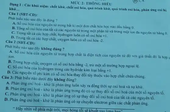 Câu 1 (SBT-CD):
Dạng 1 : Các khái niệm: chất khử, chất oxi hóa, quá trình khử, quá trình oxi hóa, phản ứng oxi hó
khử __
MỨC 2: THÔNG HIÊU
Phát biểu nào sau đây là đúng?
A. Số oxi hóa của nguyên tử trong bất kì một đơn chất hóa học nào đều bằng 0.
B. Tổng số oxi hóa của tất cả các nguyên tử trong một phân tử và trong một ion đa nguyên tử bằng 0.
C. Trong tất cả các hợp chất, hydrogen luôn có số oxi hóa
+1
D. Trong tất cà các hợp chất, oxygen luôn có số oxi hóa
-2
Câu 2 (SBT-CD):
Phát biểu nào sau đây không đúng ?
A. Số oxi hóa của nguyên tử trong hợp chất là điện tích của nguyên tử đó với giả thiết đó là hợp c
ion.
B. Trong hợp chất,oxygen có số oxi hóa bằng
-2 , trừ một số trường hợp ngoại lệ.
C. Số oxi hóa của hydrogen trong các hydride kim loại bằng
+1
D. Các nguyên tố phi kim có số oxi hóa thay đổi tùy thuộc vào hợp chất chứa chúng.
Câu 3: Phát biểu nào dưới đây không đúng?
A. Phản ứng oxi hoá - khử là phản ứng luôn xảy ra đồng thời sự oxi hoá và sự khử.
B. Phản ứng oxi hoá - khử là phản ứng trong đó có sự thay đổi số oxi hoá của một sô nguyên tố.
C. Phản ứng oxi hoá - khử là phản ứng có sự thay đổi số oxi hoá của tất cả các nguyên tố.
D. Phản ứng oxi hoá - khử là phản ứng có sự chuyển electron giữa các chất phản ứng.
__
mọi bóng tối sẽ khuất sau lưng han"