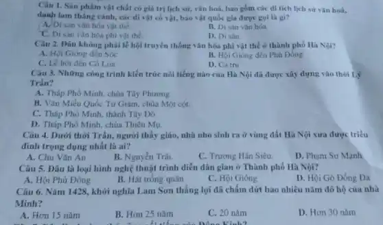 Câu 1. Sàn phám vật chất có giá trị lịch sữ, vǎn hoá, bao gồm các di tích lịch sử vǎn hoá.
danh lam thắng cành , các di vật có vật, bảo vật quốc gia được gọi là gì?
A. Di san vǎn hóa vật the.
B. Di sản vǎn hóa.
C. Di sàn vǎn hóa phi vật the.
D. Di sản.
Câu 2. Đâu không phải lễ hội truyền thống vǎn hóa phi vật thể ở thành phố Hà Nội?
A. Hội Gióng đền Sóc
B. Hội Gióng đền Phù Đồng
C. Lê hội đến Cô Loa
D. Ca tru
Câu 3. Những công trình kiến trúc nối tiếng nào của Hà Nội dã được xây dựng vào thời Lý
Trần?
A. Tháp Phố Minh chùa Tây Phương.
B. Vǎn Miếu Quốc Từ Giám, chùa Một cột.
C. Tháp Phố Minh thành Tây Đó.
D. Tháp Phô Minh chùa Thiên Mụ.
Câu 4. Dưới thời Trần, người thầy giáo nhà nho sinh ra ở vùng đất Hà Nội xưa được triều
đình trọng dụng nhất là ai?
A. Chu Vǎn An
B. Nguyên Trãi.
C. Trương Hán Siêu.
D. Phạm Sư Mạnh
Câu 5. Dâu là loại hình nghệ thuật trình diễn dân gian ở Thành phố Hà Nội?
A. Hội Phù Đồng
B. Hát trông quân
C. Hội Gióng
D. Hội Gò Đồng Da
Câu 6. Nǎm 1428 , khởi nghĩa Lam Sơn thẳng lợi đã chấm dứt bao nhiêu nǎm đô hộ của nhà
Minh?
A. Hơn 15 nǎm
B. Hon 25 nǎm
C. 20 nǎm
D. Hơn 30 nǎm