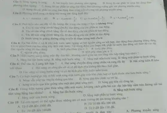 Câu 1: Sóng ngang là sóng:
A. lan truyền theo phương nằm ngang.
B. trong đó các phần từ sóng dao động theo
phương nằm ngang C. trong đó các phần tử sóng dao động theo phương vuông góc với phương truyền sóng.
D. trong đó các phần tử sóng dao động theo cùng một phương với phương truyền sóng.
Câu 2: Phương trình sóng có dạng nào trong các dạng dưới dây:
A. x=Acos(omega t+varphi )
B u=Acdot cosomega (t-(x)/(lambda ))
c u=Acdot cos2pi ((t)/(T)-(x)/(lambda ))
D u=Acdot cosomega ((t)/(T)+varphi )
Câu 3: Phát biểu nào sau đây về đại lượng đặc trưng của sóng cơ học là không đúng?
A. Chu kì của sóng chính bằng chu kỳ dao động của các phần tử dao động.
B. Tần số của sóng chính bằng tần số dao động của các phần tử dao động.
C. Tốc độ của sóng chính bằng tốc độ dao động của các phần tử dao động.
D. Bước sóng là quãng đường sóng truyền đi được trong một chu kì.
Câu 4: Tại hai điểm A và B trên mặt nước nằm ngang có hai nguồn sóng cơ kết hợp dao động theo phương thẳng đứng.
Có sự giao thoa của hai sóng này trên mặt nướC. Tại trung điểm của đoạn AB, phần tử nước dao động với biên độ cực đại.
Hai nguồn sóng đó dao động	A. lệch pha nhau góc pi /3 B. cùng pha nhau.
C. ngược pha nhau.
D. lệch pha nhau góc pi /2
Câu 5: Hiện tượng sóng dừng trên dây dàn hồi , khoảng cách giữa hai nút sóng liên tiếp bằng bao nhiêu?
A. bằng hai lần bước sóng. B. bằng một bước sóng. C bằng một nửa bước sóng. D. bằng một phần tư bước sóng.
Câu 6: Thế nào là 2 sóng kết hợp? A. Hai sóng chuyển động cùng chiều và cùng tốc độ
B. Hai sóng luôn đi kèm
với nhau.
C. Hai sóng có cùng tần số và có độ lệch pha không đổi theo thời gian.
D. Hai sóng có cùng bước sóng và có độ lệch pha biến thiên tuần hoàn.
Câu 7: Có hiện tượng gì xảy ra khi một sóng mặt nước gặp một khe chắn hẹp có kích thước nhỏ hơn bước sóng?
A. Sóng vẫn tiếp tục truyền thǎng qua khe.
B. Sóng gặp khe phản xạ trở lại.
C. Sóng truyên qua khe giống như một tâm phát sóng mới.
D. Sóng gặp khe rồi dừng lại.
Câu 8: Trong hiện tượng giao thoa sóng trên mặt nước, khoảng cách giữa hai cực đại liên tiếp nằm trên đường nối hai
tâm sóng bằng bao nhiêu?
A. bằng hai lần bước sóng.
B. bằng một bước sóng.
C. bằng một nửa bước sóng.
D. bằng một phần tư bước sóng.
Câu 10: Tai con người có thể nghe được những âm có mức cường độ âm trong khoảng nào?
A. Từ 0 dB đến 1000 dB.
B. Từ 10 dB đến 100 dB.
C. Từ -10 dB đến 100dB.
D. Từ 0 dB đến 130 dB.
A. Phương truyền sóng