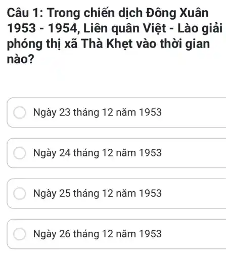 Câu 1: T rong chiến dịch Đ ông X uân
1953-1954 , Liên qu ân Viê t - Lào giải
phóng thị xã Thà Khet vào th ời gian
nào?
Ngày 23 tháng 12 nǎm 1953
Ngày 24 tháng 12 nǎm 1953
__
Ngày 25 tháng 12 nǎm 1953
__
Ngày 26 tháng 12 nǎm 1953