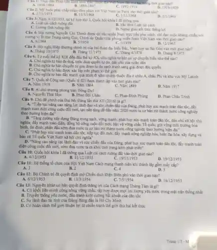 Câu 1: Thực dân Pháp tiến hành khai thứ hai trong thời gian nào?
B.	1897-1914
A. 1858-1884
1884-1897
D. 1919-1929
Câu 2: Mỹ buộc phải chấp nhận đàm phản với Việt Nam tại Paris vào thời gian nào?
A.
27/1/1973
B. 13/5/1968
C. 1/11/1968
1/1/1969
Câu 3: Ngày 4/12/1953, tại kỳ họp thứ 3, Quốc hội khóa I đã thông qua:
A. Luật cài cách ruộng đất
B. Sắc lệnh Luật cái cách
C. Cương lĩnh ruộng đất
D. Ngoại giao kết thúc thắng lợi
Câu 4: Đại tướng Nguyễn Chí Thanh được cử vào miền Nam trực tiếp phụ trách chỉ đạo cuộc kháng chiến với
cương vị Bí thư Trung ương Cục, Chính ủy Quân Giải phóng miền Nam Việt Nam vào thời gian nào?
D.
9/1964
B. 5/1959
C. 1/1959
12/1963
Câu 5: Hội nghị Hiệp thương chính trị của hai đoàn đại biểu Bắc, Nam họp tại Sài Gòn vào thời gian nào?
D. Tháng 8/1975
A. Tháng 10/1975
B. Tháng 11/1975
C. Tháng 4/1976
Câu 6: Từ cuối thế kỷ XIX đến đầu thế kỷ XX,chủ nghĩa tư bản có sự chuyển biến như thế nào?
A. Chủ nghĩa tư bản đe đoạ, tước đoạt quyền tự do, dân chủ của nhân dân
B. Chủ nghĩa tư bàn chuyển từ giai đoạn tự do cạnh tranh sang giai đoạn độc quyền
C. Chủ nghĩa tư bản được xác lập trên phạm vi thế giới
D. Chủ nghĩa tư bản đẩy mạnh quá trình đi xâm chiếm thuộc địa ở châu Á, châu Phi và khu vực Mỹ Latinh
Câu 7: Quốc tế Cộng sản (Quốc tế III) được thành lập vào thời gian nào?
A. Nǎm 1919
B. Nǎm 1864
C. Nǎm 1889
D. Nǎm 1917
Câu 8: Ai chủ trương phong trào Đông Du?
A. Nguyễn Thái Học
B. Phan Bội Châu
C. Phan Đinh Phùng
D. Phan Châu Trinh
Câu 9: Chủ đề chính của Đại hội Đảng lần thứ XII (2016)là gi?
A. "Tiếp tục nâng cao nǎng lực lãnh đạo và sức chiến đấu của Đảng, phát huy sức mạnh toàn dân tộc, đầy
mạnh toàn diện công cuộc đổi mới, tạo nền tảng để đến nǎm 2020 nước ta cơ bản trở thành nước công nghiệp
theo hướng hiện đại"
B. "Tǎng cường xây dựng Đảng trong sạch, vững mạnh; phát huy sức mạnh toàn dân tộC., dân chủ xã hội chủ
nghĩa; đẩy mạnh toàn diện,đồng bộ công cuộc đổi mới; bảo vệ vững chắc Tổ quốC., giữ vững môi trường hòa
bình, ổn định; phấn đấu sớm đưa nước ta cơ bản trở thành nước công nghiệp theo hướng hiện đại"
C. "Phát huy sức mạnh toàn dân tộc, tiếp tục đối mới, đầy mạnh công nghiệp hóa,hiện đại hóa, xây dựng và
bảo vệ Tổ quốc Việt Nam xã hội chủ nghĩa"
D. "Nâng cao nǎng lực lãnh đạo và sức chiến đấu của Đảng phát huy sức mạnh toàn dân tộc, đẩy mạnh toàn
diện công cuộc đổi mới, sớm đưa nước ta ra khỏi tình trạng kém phát triển"
Câu 10: Quốc hội khóa I đã thông qua Luật cái cách ruộng đất vào thời gian nào?
A. 4/12 1953
B. 31/12/1953
C. 19/1 1/1953
D. 19/12/1953
Câu 11: Hệ thống tổ chức của Hội Việt Nam Cách mạng thanh niên khi thành lập gồm mấy cấp?
A. 3	C. 4
D. 5
B. 2
Câu 12: Bộ Chính trị đã quyết định mở Chiến dịch Điện Biên phủ vào thời gian nào?
6/12/1953
13/3/1954
C. 7/5/1954
D. 16/12/1953
Câu 13: Nguyên nhân cơ bản quyết định thẳng lợi của Cách mạng Tháng Tám là gì?
A. Có khối liên minh công nông vững chắc,tập hợp được mọi lực lượng yêu nước trong mặt trận thống nhất
B. Truyền thống yêu nước, đấu tranh kiên cường bất khuất của dân tộc
C. Sự lãnh đạo tài tình của Đảng đứng đầu là Hồ Chí Minh
D. Có hoàn cảnh thể giới thuận lợi từ chiến tranh thế giới thứ hai kết thúc
Trang 1/3-M