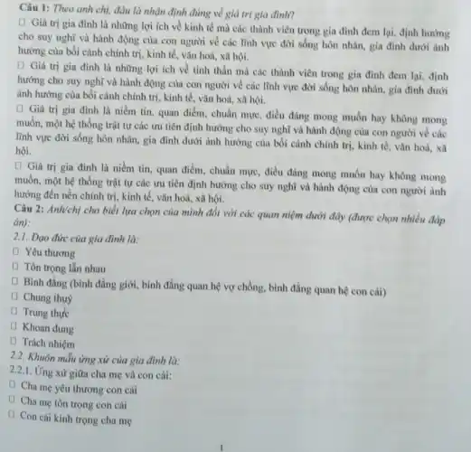 Câu 1: Theo anh chị, đâu là nhận định đúng về giá trị gia đình?
(1) Giá trị gia đình là những lợi ích về kinh tế mà các thành viên trong gia đình đem lại, định hướng
cho suy nghĩ và hành động của con người về các lĩnh vực đời sống hôn nhân, gia đình dưới ảnh
hưởng của bối cảnh chính trị, kinh tế , vǎn hoá, xã hội.
(1) Giá trị gia đình là những lợi ích về tinh thần mà các thành viên trong gia đình đem lại, định
hướng cho suy nghĩ và hành động của con người về các lĩnh vực đời sống hôn nhân, gia đình dưới
ảnh hưởng của bối cảnh chính trị, kinh tế, vǎn hoá, xã hội.
(1) Giá trị gia đình là niềm tin.quan điểm, chuẩn mực , điều đúng mong muốn hay không mong
muốn, một hệ thống trật tự các ưu tiên định hướng cho suy nghĩ và hành động của con người về các
lĩnh vực đời sống hôn nhân, gia đình dưới ảnh hưởng của bối cành chính trị kinh tế, vǎn hoá,xã
hội.
(1) Giá trị gia đình là niềm tin , quan điểm, chuẩn mực điều đáng mong muốn hay không mong
muốn, một hệ thống trật tự các ưu tiên định hướng cho suy nghĩ và hành động của con người ảnh
hưởng đến nền chính trị, kinh tế, vǎn hoá, xã hội.
Câu 2: Anh/chị cho biết lựa chọn của mình đối với các quan niệm dưới đây (được chọn nhiều đóp
án):
2.1. Đạo đức của gia đình là:
(1) Yêu thương
[ Tôn trọng lẫn nhau
Bình đẳng (bình đằng giới, bình đẳng quan hệ vợ chồng, bình đẳng quan hệ con cái)
Chung thuỷ
D Trung thực
(1) Khoan dung
(1) Trách nhiệm
2.2. Khuôn mẫu ứng xử của gia đình là:
2.2.1. Ứng xử giữa cha mẹ và con cái:
[ Cha mẹ yêu thương con cái
(1) Cha mẹ tôn trọng con cái
D
Con cái kính trọng cha mẹ