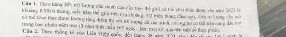 Câu 1. Theo hãng BP, trữ lượng xác minh của dầu trên thế giới có thể khai thác được vào nǎm 2023 là
khoảng 1700 ti thùng mỗi nǎm thế giới tiêu thụ khoảng 102 triệu thùng dầu/ngày. Giá sử lượng dầu mô
có thể khai thác được không tǎng thêm thị với trữ lượng đã xác minh, con người có thể tiêu dùng dầu mô
trong bao nhiêu nǎm nữa (1 nǎm tính chẵn 365 ngày - làm tròn kết quả đến một số thập phân).
Câu 2. Theo thống kê của Liên Hiệp quốc, đến tháng:08 nǎm 2024 tổng địn có của Mĩ