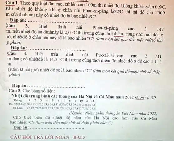 Câu 1. Theo quy luật đai cao, cứ lên cao 100m thì nhiệt độ không khísẽ giảm
0,6^circ C.
Khi nhiệt độ không khí ở chân núi Phan-xi-pǎng lgrave (a)22^circ C thì tại độ cao 2500
m của đỉnh núi này có nhiệt độ là bao nhiêu?C?
Đáp án ......... __
Câu
3. Biết đỉnh	núi Phan-xi-pǎng cao 147
m, nêu nhiệt độ tại đinhnày là 2,0^circ C thì trong cùng thời điểm, cùng sườn núi đón g
ió, nhiệtđộ ở chân núi này sẽ là bao nhiêu {}^circ C ? (làm tròn kết quả đến một chữsố thậ
p phân)
Đáp án: . __
Câu 4.
Biết trên đỉnh núi Pu-xai-lai-leng cao 2 711
m đang có nhiệtđộ là 14,5^circ C thì trong cùng thời điểm đó nhiệt độ ở độ cao 1 Ill
in
(sườn khuất gió) nhiệt độ sẽ là bao nhiêu {}^circ C' ? (làm tròn kết quả đếnmột chữ số thập
phân)
Đáp án: __
Câu 5. Cho bàng sô liệu:
Nhiệt độ trung bình các tháng của Hà Nội và Cả Mau nǎm 2022 (Đơn vị: {}^circ C
Tháng 12 3 4	6 7 s 9101112
529929026226,017.8
Cả Mau 27,127928 o
(Nguồn: Niêm giảm thống kê Việt Nam nǎm 2022)
Cho biết biên độ nhiệt độ nǎm của Hà Nội cao hơn của Cà Mau
bao nhiêu <? (làm tròn đến một chữ số thập phân của {}^circ C
Dáp án __