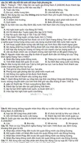 Câu 1 . Tháng 8-1967 , Hiệp hội các quốc gia Đông Nam A(ASEAN) được thành lập
là biểu hiện rõ nét của xu thế nào sau đây?
A. Toàn cầu hóa.
B. Hòa hoãn Đông - Tây.
C. Đa cực , nhiều trung tâm.
D. Liên kết khu vựC.
Câu 2. Nội dung nào sau đây không phải là thách thức phi truyền thống đặt ra cho
Cộng đồng ASEAN?
A. Ô nhiễm môi trường
B. Khoảng cách phát triển kinh tế.
C. Dịch bệnh.
D. Biến đổi khí hậu.
Câu 3. Sự kiện nào sau đây đánh dấu nước Việt Nam Dân chủ Cộng hòa được thành
lập?
A. Hội nghị toàn quốc của Đảng (8/1945)
B. Hồ Chí Minh đọc Tuyên ngôn độc lập (2/9/1945)
C. Đai hôi quốc dân họp hat (O) Tân Trào (8/1945)
D. Tiến hành Tổng tuyển cử bầu Quốc hôi (1/1946)
Câu 4. Một trong những bài học được rút ra từ Cách mạng tháng Tám nǎm 1945 có
ý nghĩa quan trọng trong công cuộc xây dựng và phát triển đất nước hiện nay là
A. linh hoạt , quyết đoán trong việc kết hợp các hình thức đấu tranh ngoại giao.
B. tận dụng, phát huy truyền thống đoàn kết của nhân dân ba nước Đông Dương.
C. kết hợp xây dựng lực lượng vũ trang với sức mạnh của lực lượng quốc tế.
D. cần dự đoán chính xác và nhanh chóng nắm bắt thời cơ để giành thắng lợi.
Câu 5 . Nguyên nhân nào sau đây là nhân tố quyết định dẫn tới thắng lợi của Tổng
khởi nghĩa tháng Tám (1945) ?
A. Nhật đầu hàng quân Đồng minh.
B. Thắng lợi của Hồng quân Liên Xô
C. Tinh thần đoàn kết quốc tế vô sản.
D. Sự lãnh đạo sáng suốt của Đảng.
Câu 6. Đặc trưng lớn nhất của Trật tự thế giới hai cực I-an-ta được hình thành sau
Chiến tranh thế giới thứ hai là gì?
A. Thế giới bị chia thành hai cực, hai phe.
B. Phong trào giải phóng dân tộc phát triển mạnh mẽ.
C. Hê thống chủ nghĩa xã hội được hình thành
D. Mỹ vươn lên trở thành siêu cường duy nhất.
Câu 7. Hành động thể hiện sự nhạy bén , kịp thời của Đảng Cộng sản Đông Dương
trước những chuyển biển của tình hình thế giới vào đầu tháng 8 nǎm 1945 là
A. gấp rút thành lập 19 ban xung phong Nam tiến.
B. thành lập Ủy ban dân tộc giải phóng Việt Nam.
C. lập Ủy ban khởi nghĩa toàn quốc, ra Quân lệnh số 1.
D. triệu tập Hội nghị toàn quốc của Đảng.
Mã đề 111 - Trang 1/6
Câu 8. Một trong những nguyên nhân thúc đẩy sự ra đời của Hiệp hội các quốc gia
Đông Nam Á (ASEAN) là
A. hợp tác để cùng nhau phát triển.
B. tổ chức lại trật tự khu vực châu Á
C. tiến tới thành lập nước Liên bang.
D. thành lập một liên minh quân sự.
Câu 9 . Quốc gia nào sau đây là thành viên sáng lập Hiệp hội các quốc gia Đông Nam
A(ASEAN)
A. Lào.
B. Bru-nây.
C. Mi-an-ma.
D. Xin-ga-po.
Câu 10 . Thời cơ của Tổng khởi nghĩa tháng Tám nǎm 1945 được xác định trong
khoảng thời gian từ khi
A. Nhật đảo chính Pháp đến trước khi quân Đồng minh vào Đông Dương.
B. Mỹ tuyên chiến với Nhật đến trước khi quân Đồng minh vào Đông Dương.
C. Nhật đảo chính Pháp đến trước khi quân Đồng minh vào Đông Dương.
D. Nhật đầu hàng Đồng minh đến trước khi quân Đồng minh vào Đông Dương.
Câu 11 . Nội dung nào sau đây phản ánh đúng tác động của sự sụp đổ Trật tự thế
aiới hoi đến