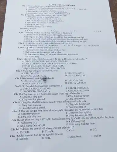Câu 1: Thành phần các nguyên tố trong hợp chất hữu cơ
A. nhất thiết phải có carbon thường có H, hay gặp O, N sau đó đến halogen, S, I' __
B. gồm có C.II và các nguyên tố kháC.
C. bao gồm th cả các nguyên tố trong bảng tuần hoàn.
DANG I. HOP CHAT HOU CO
D. thường có C.H hay góp O, N.sau đó đến halogen . S. I'
Câu 2: Dọc điểm chung của các phân từ hợp chất hữu cơ là
1. thành phần nguyên tố chủ yếu là C và H.
2. có thể chừa nguyên tố khác như Cl, N, P, O.
3. liên kết hóa học chủ yếu là liên kết cộng hoá trị.
4. liên kết hoá học chủ yếu là liên kétion.
5. dễ bay hơi , khó cháy.
6. phản ứng hoá học xảy ra nhanh
Nhóm các y đùng là:
B. 1,2,3
C. 1,3,5
D. 2,4,6
Câu 3: Phản ứng hóa học của các hợp chất hữu cơ có độc điểm là
A. thường xảy ra rất nhanh và cho một sản phẩm duy nhất.
B. thường xảy ra chậm, không hoàn toàn không theo một hướng nhất dinh.
C. thường xây ra rất nhanh, không hoàn toàn, không theo một hướng nhất định.
D. thường xảy ra rất chậm, nhưng hoàn toàn, không theo một hướng xác định.
Câu 4. Liên kết hóa học chủ yếu và phổ biển trong chất hữu cơ là
A. Liên kết cộng hóa trị B. Liên kết ion
C. Liên kết hydrogen D. Liên kết phối trí
Câu 5: Hợp chất hữu cơ được phân loại như sau:
A. Hydrocarbon và hợp chất hữu cơ có nhóm chứC.
B. Hydrocarbon và dần xuất của hydrocarbon.
C. Hydrocarbon no, không no thơm và dẫn xuất của hydrocarbon.
D. Tất cả đều đúng.
Câu 6: Các chất trong nhóm chất nào dưới đây đều là dần xuất của hydrocarbon ?
CH_(3)Cl_(2)CH_(2)Br-CH_(2)Br,NaCl,CH_(1)Br,CH_(3)CH_(2)Br
B. CH_(2)Cl_(2)CH_(2)Br-CH_(2)Br,CH_(1)Br,CH_(2)-CHCOOH CH.CH,OH.
C. CH_(2)Br-CH_(2)Br,CH_(2)=CHBr,CH_(1)Br,CH_(3)CH_(3)
D. HgCl_(2),CH_(2)Br-CH_(2)Br,CH_(2)=CHBr,CH_(3)CH_(2)Br
Câu 7: Nhóm hợp chất gồm các chất hữu CO là
A. C_(2)H_(2),CO , HCN
B CH_(4),C_(2)H_(4),CaCO_(3)
C. C_(2)H_(2),C_(6)H_(12)O_(6),C_(4)H_(11)N_(1)
D C_(4)H_(10),C_(2)H_(4)O_(2),CaC_(2)
Câu 8. Dãy hóa chất thuộc hydrocarbon là
A. CH_(4),C_(2)H_(4),C_(2)H_(5)Cl
B. C_(2)H_(2),C_(6)H_(6),C_(8)H_(8)
C_(2)H_(6,)CH_(3)OH,C_(3)H_(6)
D. C_(3)H_(4),C_(4)H_(6),C_(4)H_(11)N
Câu 9. Dãy hợp chất thuộc dẫn xuất hydrocarbon là
B. C_(2)H_(5)OH,HCHO,C_(6)H_(6)
A C_(2)H_(5)Cl,C_(6)H_(12)O_(6),CH_(3)COOH
C. CH_(3)COOCH_(3),CH_(3)OH,C_(3)H_(6)
D. C_(2)H_(5)OH,C_(4)H_(6),C_(3)H_(9)N
Câu 10. Công thức cho biết thành phần nguyên tố của hợp chất hóa học là
A. Công thức tộng quát
B. Công thức thực nghiệm
C. Công thức đơn giản nhất
D. Công thức phân tử
Câu 11. Công thức cho biết số lượng nguyên tử của mỗi nguyên tố phân tử là
A. Công thức tổng quát
B. Công thức thực nghiệm
C. Công thức đơn giản nhất
D. Công thức phân tử
Câu 12. Dựa vào kết quả phân tích định tính nguyên tố của chất hữu cơ ta có thể xác định được
A. Công thức phân tử
B. Công thức thực nghiệm
D. Công thức đơn giản nhất
C. Công thức tổng quát
Câu 13. Sản phẩm đốt cháy A(C_(x)H_(y)O_(2))
được dẫn qua dung dịch NaOH đặc dư,khối lượng bình tǎng là do
A. Khối lượng CO_(2)
B. Khối lượng H_(2)O
C. Khối lượng CO_(2) và H_(2)O
D. Khối lượng muối tạo thành.
Câu 14. Chất nào cho dưới đây là không phải hợp chất hữu cơ?
C. C_(6)H_(6)
D. CO_(2)
A. C_(2)H_(5)OH
B. C_(6)H_(12)O_(6)
Câu 15. Chất nào cho dưới đây là hợp chất hữu cơ?
C. khi carboniC.
D. muối ǎn
A. tinh bột.
B. nướC.