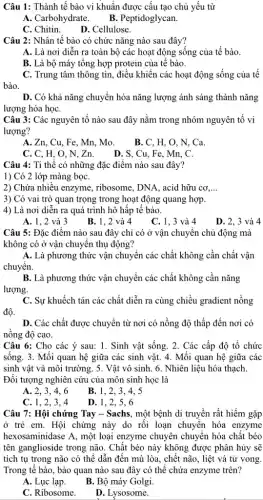 Câu 1: Thành tế bào vi khuẩn được cấu tạo chủ yếu từ
A. Carbohydrate. B . Peptidoglycan.
C. Chitin. D. Cellulose.
Câu 2: Nhân tế bào có chức nǎng nào sau đây?
A. Là nơi diễn ra toàn bộ các hoạt động sống của tế bào.
B. Là bộ máy tông hợp protein của tê bào.
C. Trung tâm thông tin, điều khiển các hoạt động sống của tê
bào.
D. Có khả nǎng chuyển hóa nǎng lượng ánh sáng thành nǎng
lượng hóa họC.
Câu 3: Các nguyên tố nào sau đây nǎm trong nhóm nguyên tô vi
lượng?
A. Zn, Cu, Fe , Mn, Mo.
B. C. H. O , N. Ca.
C. C, H, O ,N,Zn. D.S , Cu, Fe, Mn, C.
Câu 4: Ti thê có những đặc điểm nào sau đây?
1) Có 2 lớp màng bọC.
2) Chứa nhiêu enzyme , ribosome, DNA, acid hữu CO,ldots 
3) Có vai trò quan trọng trong hoạt động quang hợp.
4) Là nơi diễn ra quá trình hô hấp tế bào.
A. 1, 2 và 3
B. 1, 2 và 4
C. 1, 3 và 4
D. 2, 3 và 4
Câu 5: Đặc điểm nào sau đây chỉ có ở vận chuyển chủ động mà
không có ở vận chuyên thụ động?
A. Là phương thức vận chuyển các chất không cần chất vận
chuyển.
B. Là phương thức vận chuyển các chất không cần nǎng
lượng.
C. Sự khuếch tán các chất diễn ra cùng chiều gradient nồng
độ.
D. Các chất được chuyển từ nơi có nồng độ thấp đến nơi có
nồng độ cao.
Câu 6: Cho các ý sau: 1. Sinh vật sống. 2. Các cấp độ tổ chức
sống. 3. Mối quan hệ giữa các sinh vật. 4. Mối quan hệ giữa các
sinh vật và môi trường. 5. Vật vô sinh. 6. Nhiên liệu hóa thạch.
Đối tượng nghiên cứu của môn sinh học là
A. 2. 3. 4. 6
B. 1, 2, 3 . 4. 5
C. 1, 2, 3, 4
D. 1, 2, 5, 6
Câu 7: Hội chứng Tay - Sachs, một bệnh di truyền rất hiếm gặp
ở trẻ em. Hội chứng này do rồi loạn chuyên hóa enzyme
hexosaminidase A, một loại enzyme chuyên chuyển hóa chất béo
tên ganglioside trong não . Chất béo này không được phân hủy sẽ
tích tụ trong não có thể dẫn đến mù lòa, chết não , liệt và tử vong.
Trong tế bào, bào quan nào sau đây có thể chứa enzyme trên?
A. Lục lạp.
B. Bộ máy Golgi.
C. Ribosome.
D. Lysosome.