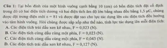 Câu 1: Tại bốn đỉnh của một hình vuông cạnh bằng 10(cm) có bốn điện tích đặt cố định
trong đó có hai điện tích dương và hai điện tích âm độ lớn bằng nhau đều bằng 1,5mu C chúng
được đặt trong điện môi varepsilon =81 và được đặt sao cho lực tác dụng lên các điện tích đều hướng
vào tâm hình vuông . Hỏi chúng được sắp xếp như thế nào , tính lực tác dụng lên mỗi điện tích:
A. Các điện tích trái dấu xen kể nhau, F=0,023(N).
B. Các điện tích cùng dấu cùng một phía, F=0,023(N)
C. Các điện tích cùng dấu cùng một phía, F=0,043(N)
D. Các điện tích trái dấu xen kẽ nhau, F=0,127(N).