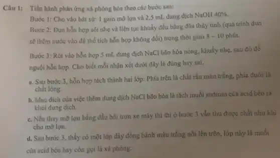 Câu 1: Tiến hành phản ứng xà phòng hóa theo các bước sau:
Bước 1: Cho vào bát sứ: 1 gam mỡ lợn và 25 mL dung dịch NaOH
40% 
Bước 2: Đun hỗn hợp sôi nhẹ và liên tục khuấy đều bằng đũa thủy tinh (quá trình đun
sẽ thêm nước vào để thể tích hỗn hợp không đổi) trong thời gian
8-10 phút.
Bước 3: Rót vào hỗn hợp 5 mL dung dịch NaCl bão hòa nóng, khuấy nhẹ sau đó đề
nguội hỗn hợp. Cho biết mỗi nhận xét dưới đây là đúng hay sai.
a. Sau bước 3, hỗn hợp tách thành hai lớp:Phía trên là chất rắn màu trắng, phía dưới là
chất lỏng.
b. Mục đích của việc thêm dung dịch NaCl bão hòa là tách muối sodium của acid béo ra
khỏi dung dịch.
c. Nếu thay mỡ lợn bằng dầu bôi trơn xe máy thì thì ở bước 3 vẫn thu được chất như khi
cho mỡ lợn.
d. Sau bước 3 , thấy có một lớp dày đóng bánh màu trắng nổi lên trên , lớp này là muối
của acid béo hay còn gọi là xà phòng.