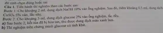 Câu 1.. Tiến hành thí nghiệm theo các bước sau:
Bước 1: Cho khoảng 2 mL dung dịch NaOH 10%  vào ống nghiệm . Sau đó , thêm khoảng 0,5 mL dung dịch
CuSO_(4)5%  vào lắc nhẹ.
Bước 2:Cho khoảng 3 mL dung dịch glucose
2%  vào ống nghiệm lắc đều.
a) Sau bước 2,kết tủa đã bị hòa tan . thu được dung dịch màu xanh lam.
b) Thí nghiệm trên chứng minh glucose có tính khử.
thí sinh chon đúng : hoặc sai