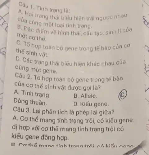 Câu 1. Tinh trạng là:
A. Hai trạng thát biểu hiện trái ngược nhau
của cùng một laại tính trạng.
B. Đặc điếm về hình thái, cấu tạo sinh lí của
một cơ thể.
C. Tổ hop toàn bộ gene trong tế bào của cơ
the sinh vật.
D. Các trạng thái biểu hiện khác nhau của
cùng một gene.
Câu 2. Tổ họp toàn bộ gene trong tế bào
của cơ thể sinh vật được gọi là?
A. Tính trạng.
B. Allele.
Dòng thuần.
D. Kiểu gene
Câu 3. Lai phân tích là phép lai giữa?
A. Cơ thể mang tính trạng trội, có kiểu gene
dị hợp với cơ thể mang tính trạng trội có
kiểu gene đồng hợp.
R rathe monrtinh tronn trái nó visi nono