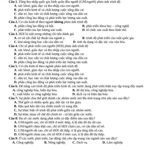 Câu 1. Tổng thu nhập quốc gia bình quân đầu người (GNI/nguacute (o)i) phản ánh trình độ
A. sức khoẻ, giáo dục và thu nhập của con người.
B. phát triển kinh tế và chất lượng cuộc sống dân cư.
C. dân trí, học vấn và chất lượng cuộc sống của dân cư
D. phân công lao động và phát triển lực lượng sản xuất
Câu 2. Cơ cấu kinh tế theo ngành không phản ánh trình độ
A. phân công lao động xã hội.
B. phát triển khoa học - công nghệ.
C. phát triển của lực lượng sản xuất.
D. tổ chức sản xuất theo lãnh thổ
Câu 3. HDI là một trong những chỉ tiêu đánh giá
A. cơ sở vật chất kỹ thuật của ngành y.
B. trình độ phát triển của một quốc gia.
C. khả nǎng tǎng học vấn của dân cư.
D. tính đa dạng và đặc sắc của vǎn hóa.
Câu 4. Chỉ số phát triển con người (HDI) phản ánh trình độ
A. sức khoẻ, giáo dục và thu nhập của con người.
B. phát triển kinh tế và chất lượng cuộc sống dân cư.
C. dân trí, học vấn và chất lượng cuộc sống của dân cư
D. phân công lao động và phát triển lực lượng sản xuất.
Câu 5. Cơ cấu kinh tế theo ngành phản ánh trình độ
A. sức khoẻ, giáo dục và thu nhập của con người.
B. phát triển kinh tế và chất lượng , cuộc sống dân cư.
C. dân trí, học vấn và chất lượng cuộc sống của dân cư
D. phân công lao động và phát triển lực lượng sản xuất.
Câu 6: Để nâng cao trình độ phát triển kinh tế, các nước đang phát triển hiện nay tập trung đẩy mạnh
A. công nghiệp hóa , hiện đại hóa.
B. đô thị hóa , công nghiệp hóa.
C. xuất khẩu và công nghiệp hóa.
D. dịch vụ và hiện đại hóa.
Câu 7: Sự phân chia thế giới thành các nhóm nước nói lên tình trạng chủ yếu nào sau đây?
A. Thế giới có nhiều quốc gia, dân tộc và tôn giáo.
B. Hậu quả kéo dài của chiến tranh và xung đột.
C. Sự khác biệt về trình độ phát triển giữa các nhóm nướC.
D. Sự khác nhau về chế độ chính trị - xã hội giữa các nướC.
Câu 8: Đa số các nước đang phát triển có đặc điểm nào sau đây?
A. GNI/nguacute (o)i cao, chỉ số HDI ở mức thấp, tỉ lệ dân đô thị rất cao.
B. GNI/nguacute (hat (o))i chưa thật cao, chỉ số HDI chưa cao , cơ cấu dân số trẻ.
C. GNI/nguacute (o)i rất cao, chỉ số HDI rất thấp, tỉ lệ gia tǎng dân số cao.
D. GNI/nguacute (o)i chưa cao, chỉ số HDI ở mức cao , tỉ lệ dân đô thị thấp
Câu 9: Ở các nước phát triển, lao động chủ yếu tập trung vào ngành nào sau đây?
A. Công nghiệp.
B. Nông nghiệp.
C. Dịch vụ.
D. Lâm nghiệp.