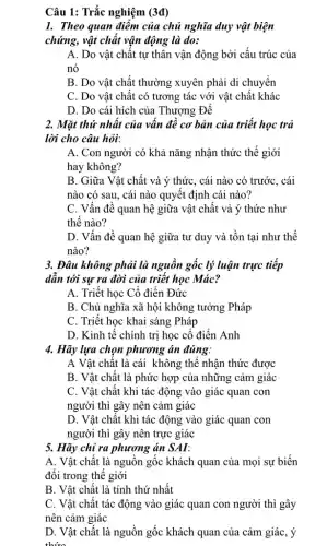 Câu 1: Trắc nghiệm (3đ)
1. Theo quan điểm của chủ nghĩa duy vật biện
chứng, vật chất vận động là do:
A. Do vật chất tự thân vận động bởi cấu trúc của
nó
B. Do vật chất thường xuyên phải di chuyển
C. Do vật chất có tương tác với vật chất khác
D. Do cái hích của Thượng Đế
2. Mặt thứ nhất của vân đê cơ bản của triết học trả
lời cho câu hỏi:
A. Con người có khả nǎng nhận thức thế giới
hay không?
B. Giữa Vật chất và ý thức, cái nào có trước, cái
nào có sau, cái nào quyết định cái nào?
C. Vấn đề quan hệ giữa vật chất và ý thức như
thế nào?
D. Vấn đề quan hệ giữa tư duy và tồn tại như thế
nào?
3. Đâu không phải là nguồn gốc lý luận trực tiệp
dân tới sự ra đời của triết học Mác?
A. Triết học Cổ điển Đức
B. Chủ nghĩa xã hội không tưởng Pháp
C. Triết học khai sáng Pháp
D. Kinh tế chính trị học cổ điển Anh
4. Hãy lựa chọn phương án đúng:
A Vật chất là cái không thể nhận thức được
B. Vật chất là phức hợp của những cảm giác
C. Vật chất khi tác động vào giác quan con
người thì gây nên cảm giác
D. Vật chất khi tác động vào giác quan con
người thì gây nên trực giác
5. Hãy chỉ ra phương án SAI:
A. Vật chất là nguôn gốc khách quan của mọi sự biến
đổi trong thế giới
B. Vật chất là tính thứ nhật
C. Vật chất tác động vào giác quan con người thì gây
nên cảm giác
D. Vật chất là nguồn gốc khách quan của cảm giác, ý
thức