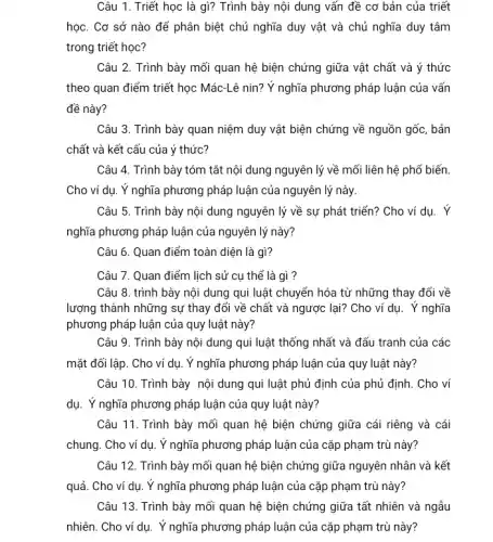 Câu 1. Triết học là gì? Trình bày nội dung vấn đề cơ bản của triết
học. Cơ sở nào để phân biệt chủ nghĩa duy vật và chủ nghĩa duy tâm
trong triết học?
Câu 2. Trình bày mối quan hệ biện chứng giữa vật chất và ý thức
theo quan điểm triết học Mác-Lê nin? Y nghĩa phương pháp luận của vấn
đề này?
Câu 3. Trình bày quan niệm duy vật biện chứng về nguồn gốc, bản
chất và kết cấu của ý thức?
Câu 4. Trình bày tóm tắt nội dung nguyên lý về mối liên hệ phổ biến.
Cho ví dụ. Ý nghĩa phương pháp luận của nguyên lý này.
Câu 5. Trình bày nội dung nguyên lý về sự phát triển?Cho ví dụ. Ý
nghĩa phương pháp luận của nguyên lý này?
Câu 6. Quan điểm toàn diện là gì?
Câu 7. Quan điểm lịch sử cụ thế là gì ?
Câu 8. trình bày nội dung qui luật chuyển hóa từ những thay đổi về
lượng thành những sự thay đổi về chất và ngược lại? Cho ví dụ. Ý nghĩa
phương pháp luận của quy luật này?
Câu 9. Trình bày nội dung qui luật thống nhất và đấu tranh của các
mặt đối lập. Cho ví dụ. Ý nghĩa phương pháp luận của quy luật này?
Câu 10. Trình bày nội dung qui luật phủ định của phủ định. Cho ví
dụ. Ý nghĩa phương pháp luận của quy luật này?
Câu 11. Trình bày mối quan hệ biện chứng giữa cái riêng và cái
chung. Cho ví dụ . Ý nghĩa phương pháp luận của cặp phạm trù này?
Câu 12. Trình bày mối quan hệ biện chứng giữa nguyên nhân và kết
quả. Cho ví dụ Ý nghĩa phương pháp luận của cặp phạm trù này?
Câu 13. Trình bày mối quan hệ biện chứng giữa tất nhiên và ngẫu
nhiên. Cho ví dụ . Ý nghĩa phương pháp luận của cặp phạm trù này?