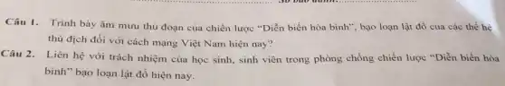 Câu 1. Trình bày âm mưu thủ đoạn của chiến lược "Diễn biến hòa bình", bạo loạn lật đồ của các thế hệ
thù địch đối với cách mạng Việt Nam hiện nay?
Câu 2. Liên hệ với trách nhiệm của học sinh, sinh viên trong phòng chống chiến lược "Diễn biến hòa
bình" bạo loạn lật đồ hiện nay.