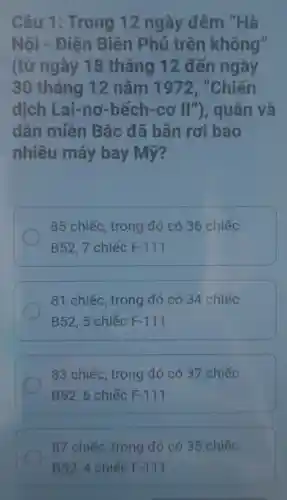 Câu 1 : Trong 12 ngày đêm "Hà
Nội - Điện Biên Phủ trên không"
(từ ngày 18 tháng 12 đến ngày
30 tháng 12 nǎm 1972, "Chiến
dịch Lai-nơ -bếch-cơ 11'' ), quân và
dân miền Bắc đã bản rơi bao
nhiêu máy bay Mỹ?
85 chiếc, trong đó có 36 chiếc
B52,7 chiếc F-111
81 chiếc, trong đó có 34 chiếc
B52, 5 chiếc F-111
83 chiếc, trong đó có 37 chiếc
B52, 6 chiếc F-111
87 chiếc, trong đó có 35 chiếc
B52, 4 chiếc F.111