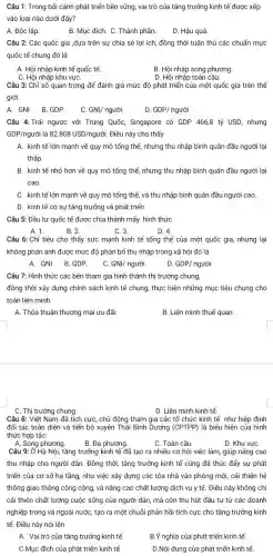 Câu 1: Trong bối cảnh phát triển bền vững, vai trò của tǎng trưởng kinh tế được xếp
vào loại nào dưới đây?
A. Độc lập.
B. Mục đích. C . Thành phần.
D. Hậu quả
Câu 2: Các quốc gia ,dựa trên sự chia sẻ lợi ích đồng thời tuân thủ các chuẩn mực
quốc tế chung đó là
A. Hội nhập kinh tế quốc tế.
B. Hội nhập song phương
C. Hội nhập khu vựC.
D. Hội nhập toàn cầu.
Câu 3: Chỉ số quan trọng để đánh giá mức độ phát triển của một quốc gia trên thế
giới.
A. GNI. B.GDP.
C GNI/ngurgrave (o)i.
D. GDP/nguracute (o)i
Câu 4: Trái ngược với Trung Quốc, Singapore có GDP 466,8 tỷ USD, nhưng
GDP/nguacute (o)i là 82.808USD/ngurgrave (o)i. Điều này cho thấy
A. kinh tế lớn mạnh về quy mô tổng thể, nhưng thu nhập bình quân đầu người lại
thấp.
B. kinh tế nhỏ hơn về quy mô tổng thể, nhưng thu nhập bình quân đầu người lại
cao.
C. kinh tế lớn mạnh về quy mô tổng thể, và thu nhập bình quân đầu người cao.
D. kinh tế có sự tǎng trưởng và phát triển
Câu 5: Đầu tư quốc tế được chia thành mấy hình thức
C. 3.
D. 4.
A. 1.	B. 2.
Câu 6: Chỉ tiêu cho thấy sức mạnh kinh tế tổng thể của một quốc gia,nhưng lại
không phản ánh được mức độ phân bổ thu nhập trong xã hội đó là
A. GNI. B.GDP.
C GNI nguacute (o)i.
D GDP/ngurgrave (o)i
Câu 7: Hình thức các bên tham gia hình thành thị trường chung,
đồng thời xây dựng chính sách kinh tế chung, thực hiện những mục tiêu chung cho
toàn liên minh.
A. Thỏa thuận thương mại ưu đãi.
B. Liên minh thuế quan __
C. Thị trường chung
D. Liên minh kinh tế.
Câu 8: Việt Nam đã tích cực, chủ động tham gia các tổ chức kinh tế như hiệp định
đối tác toàn diện và tiến bộ xuyên Thái Bình Dương (CPTPP)là biểu hiện của hình
thức hợp tác:
A. Song phương.
B. Đa phương.
C. Toàn cầu
D. Khu vựC.
Câu 9: Ở Hà Nội tǎng trưởng kinh tế đã tạo ra nhiều cơ hội việc làm, giúp nâng cao
thu nhập cho người dân. Đồng thời, tǎng trưởng kinh tế cũng đã thúc đẩy sự phát
triển của cơ sở hạ tầng, như việc xây dựng các tòa nhà vǎn phòng mới,cải thiện hệ
thống giao thông công cộng, và nâng cao chất lượng dịch vụ y tế. Điều này không chỉ
cải thiện chất lượng cuộc sống của người dân, mà còn thu hút đầu tư từ các doanh
nghiệp trong và ngoài nước, tạo ra một chuỗi phản hồi tích cực cho tǎng trưởng kinh
tế. Điều này nói lên
A. Vai trò của tǎng trưởng kinh tế
B.Ý nghĩa của phát triển kinh tế.
C.Mục đích của phát triển kinh tế
D.Nội dung của phát triển kinh tế.