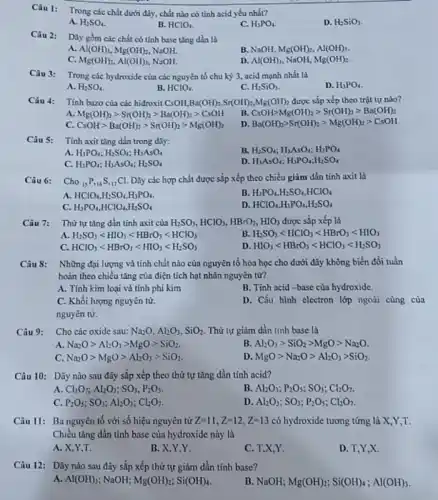 Câu 1: Trong các chất dưới đây, chất nào có tính acid yếu nhất?
A. H_(2)SO_(4)
B. HClO_(4)
C. H_(3)PO_(4)
D. H_(2)SiO_(3)
Câu 2: Daygồm các chất có tính base tǎng dần là
a Al(OH)_(3),Mg(OH)_(2) NooH.
B. NaOH, Mg(OH)_(2),M(OH)_(3)
C. Mg(OH)_(2),Al(OH)_(3) NsOH.
D. Al(OH)_(3) NaOH, Mg(OH)_(2)
Câu 3: Trong các hydroxide của các nguyên tố chu kỳ 3, acid mạnh nhất là
A. H_(2)SO_(4)
B. HClO_(4)
C. H_(2)SiO_(3)
D. H_(3)PO_(4)
Tính bazo của các hiđroxit CsOH,Ba(OH)_(2),Sr(OH)_(2),Mg(OH)_(2) được sắp xếp theo trật tự nào?
A. Mg(OH)_(2)gt Sr(OH)_(2)gt Ba(OH)_(2)gt CsOH
B. CsOHgt Mg(OH)_(2)gt Sr(OH)_(2)gt Ba(OH)_(2)
C. CsOHgt Ba(OH)_(2)gt Sr(OH)_(2)gt Mg(OH)_(2)
D Ba(OH)_(2)gt Sr(OH)_(2)gt Mg(OH)_(2)gt CsOH
Câu 5: Tính axit tǎng dần trong dãy:
A. H_(3)PO_(4);H_(2)SO_(4);H_(3)AsO_(4)
B. H_(2)SO_(4);H_(3)AsO_(4);H_(3)PO_(4)
C. H_(3)PO_(4);H_(3)AsO_(4);H_(2)SO_(4)
D H_(3)AsO_(4);H_(3)PO_(4);H_(2)SO_(4)
Câu 6: Cho (}_{15)P_(16)S_(17)Cl Dãy các hợp chất được sắp xếp theo chiều giảm dần tính axit là
A HClO_(4),H_(2)SO_(4),H_(3)PO_(4)
B. H_(3)PO_(4),H_(2)SO_(4),HClO_(4)
C. H_(3)PO_(4),HClO_(4),H_(2)SO_(4)
D. HClO_(4),H_(3)PO_(4),H_(2)SO_(4)
Câu 7: Thứtự tǎng dần tỉnh axit của H_(2)SO_(3),HClO_(3),HBrO_(3),HIO_(3) được sắp xếp là
A. H_(2)SO_(3)lt HIO_(3)lt HBrO_(3)lt HClO_(3)
B H_(2)SO_(3)lt HClO_(3)lt HBrO_(3)lt HIO_(3)
C. HClO_(3)lt HBrO_(3)lt HIO_(3)lt H_(2)SO_(3)
D HIO_(3)lt HBrO_(3)lt HClO_(3)lt H_(2)SO_(3)
Câu 8: Những đại lượng và tính chất nào của nguyên tố hóa học cho dưới đây không biến đổi tuần
hoàn theo chiều tǎng của điện tích hạt nhân nguyên tư?
A. Tính kim loại và tính phi kim
B. Tinh acid-base của hydroxide.
C. Khổi lượng nguyên từ.
D. Cấu hình electron lớp ngoài cùng của
nguyèn từ.
Câu 9: Cho các oxide sau Na_(2)O,Al_(2)O_(3),SiO_(2) Thứ tự giảm dần tinh base là
A. Na_(2)Ogt Al_(2)O_(3)gt MgOgt SiO_(2)
B. Al_(2)O_(3)gt SiO_(2)gt MgOgt Na_(2)O
C. Na_(2)Ogt MgOgt Al_(2)O_(3)gt SiO_(2)
D MgOgt Na_(2)Ogt Al_(2)O_(3)gt SiO_(2)
Câu 10: Dãy nào sau đây sắp xếp theo thứ tự tǎng dần tính acid?
A Cl_(2)O_(7);Al_(2)O_(3);SO_(3),P_(2)O_(5)
B. Al_(2)O_(3);P_(2)O_(5);SO_(3);Cl_(2)O_(7)
C. P_(2)O_(5);SO_(3);Al_(2)O_(3);Cl_(2)O_(7)
D Al_(2)O_(3);SO_(3);P_(2)O_(5);Cl_(2)O_(7)
Câu 11: Ba nguyên tố với số hiệu nguyên từ Z=11,Z=12,Z=13 có hydroxide tương tứng là X,Y,T.
Chiều tǎng dần tính base của hydroxide này là
A. X,Y,T.
B. X,Y,Y.
C. T,X,Y.
D. T,Y,X.
Câu 12: Dãy nào sau đây sắp xếp thứ tự giảm dần tinh base?
A. Al(OH)_(3) NaOH; Mg(OH)_(2);Si(OH)_(4)
B. NaOH; Mg(OH)_(2);Si(OH)_(4);Al(OH)_(3)