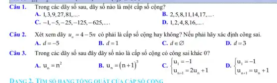 Câu 1. Trong các dãy số sau, dãy số nào là một cấp số cộng?
A. 1,3,9 , 27,81 __
B. 2,5,8 ,11,14,17 __
c -1,-5,-25,-125,-625, __
D. 1,2,4 , 8,16. __
Câu 2. Xét xem dãy u_(n)=4-5n có phải là cấp số cộng hay không?Nếu phải hãy xác định công sai.
A. d=-5
B. d=1
C. din varnothing 
D. d=3
Câu 3. Trong các dãy số sau đây dãy số nào là cấp số cộng có công sai khác 0?
A. u_(n)=n^2
B u_(n)=(n+1)^3
C.  ) u_(1)=-1 u_(n+1)=2u_(n)+1 
D.  ) u_(1)=-1 u_(n+1)=u_(n)+1 
DANG 2. TìM SỐ HANG TONG QUÁT CỦA CẤP SỐ CÔNG