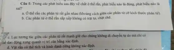 Câu 1: Trong các phát biểu sau đây về chất ở thể rắn, phát biểu nào là đúng, phát biểu nào là
sai?
a. Ở thể rắn các phân tử rất gần nhau (khoảng cách giữa các phân tử cỡ kích thước phân tử).
b. Các phân tử ở thế rắn sắp xếp không có trật tự, chặt chẽ.
c. Lực tương tác giữa các phân tử rất mạnh giữ cho chúng không di chuyển tự do mà chi có
Chê dao động xung quanh vị trí cân bằng xác định.
d. Vật rắn có thể tích và hình dạnh riêng không xác định.