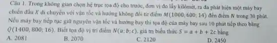 Câu 1. Trong không gian chọn hệ trục tọa độ cho trước , đơn vị đo lấy kilômét, ra đa phát hiện một máy bay
chiến đấu X di chuyển với vận tốc và hướng không đổi từ điểm M(1000;600;14) đến điểm N trong 30 phút.
Nếu máy bay tiếp tục giữ nguyên vận tốc và hướng bay thì tọa độ của máy bay sau 10 phút tiếp theo bằng
Q(1400;800;16) Biết tọa độ vị trí điểm N(a;b;c) , giá trị biểu thức S=a+b+2c bǎng
A. 2081
B. 207 o
C. 2120
D. 2450