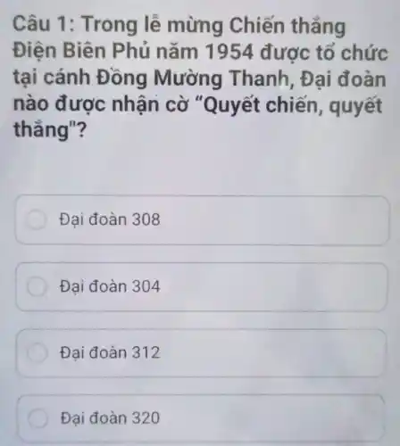 Câu 1 : Trong lễ mừng Chiến thẳng
Điện Biên Phủ nǎm 1954 được tổ chức
tại cánh Đ ong Thanh, Đ ai đoàn
nào được nhân cờ "Quyết chiến , quyết
thẳng"?
Đại đoàn 308
Đại đoàn 304
Đai đoàn 312
Đại đoàn 320