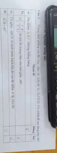 Câu 1. Trong mặt phẳng tọa độ O x y , cho A(-2 ; 5), B(-4 ;-2), C(1 ; 5) . Các mệnh đề sau đúng hay sai?

 multicolumn(1)(|c|)( Mệnh đề ) & Đúng & Sai 
 a) & Ba điểm A, B, C không thẳng hàng. & V^prime & 
 b) & G(-(5)/(3) ; (8)/(3)) là tọa độ trọng tâm của tam giác A B C . & & V 
 c) & Tứ giác A B C D là hình bình hành khi đó tọa độ điểm D là D(3 ; 10) & & V 
 d) & widehat(A C B)=45^circ & V &