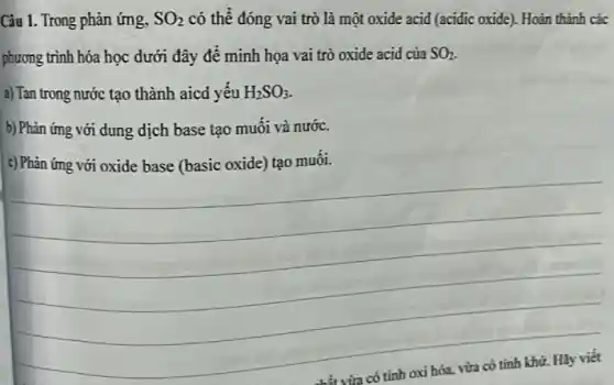 Câu 1. Trong phản ứng, SO_(2) có thể đóng vai trò là một oxide acid (acidic oxide). Hoàn thành các
phương trình hóa học dưới đây để minh họa vai trò oxide acid của SO_(2)
a) Tan trong nước tạo thành aicd yếu H_(2)SO_(3).
b) Phản ứng với dung dịch base tạo muối và nước.
c) Phản ứng với oxide base (basic oxide)tạo muôi.
__