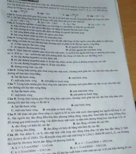 Câu 1: Trong quá trình giao thoa sóng dao động tổng hợp tại M chính là sự tổng hợp các sóng thành phân.
Gọi Aq là độ lệch pha của hai sóng thành phần tại M với k là số nguyên). Với
k=0,pm 1,pm 2 Biên đó dao
động tại M đạt cực đại khi
A. Delta varphi =((2k+1)pi )/(2)
B. Delta varphi =2kpi 
Delta varphi =((2k+1)pi )/(4)
D. Delta varphi =(2k+1)pi 
Câu 2: Trong quá trình giao thoa sóng Gọi Aip là độ lệch pha của hai sóng thành phần tại cùng một điem
M. Li độ dao động tổng hợp tại M trong miền giao thoa đạt giá trị nhỏ nhất khi
A. Delta varphi =(2k+1)pi 
Delta varphi =(2k+1))
B. Delta varphi =(2k+1)pi /2
Delta varphi =2kpi 
Câu 3: Trong thi nghiệm về giao thoa của hai sóng cơ một điểm có biên độ cực tiểu khi
A. hiệu đường đi từ hai nguồn đến điểm đó bằng số nguyên lần nửa bước sóng.
B. hiệu đường đi từ hai nguồn đến điểm đó bằng số nguyên lần bước sóng.
C. hai sóng thành phần tại điểm đó ngược pha nhau
D. hai sóng thành phần tại điểm đó cùng pha nhau.
Câu 4: Trong hiện tượng giao thoa sóng trên bề mặt chất lỏng với hai nguồn cùng pha, phần tử chất lòng
dao động với biên độ cực tiểu khi hiệu khoảng cách từ phần tử đó đến hai nguồn sóng bằng
A. số bán nguyên lần bước sóng.
C. số nguyên lần nửa bước sóng.
B. số nguyên lần bước sóng.
Câu 5: Thực hiện thi nghiệm giao thoa trên mặt nước: A và B là hai nguồn kết hợp có phương trình sóng
D. số bán nguyên lần nữa bước sóng.
tại A, B là
u_(A)=u_(B)=asinomega tthiquunderset (.)(hat (y))
tích những điểm dao động với biên độ cực đại bằng 2a là
A. họ các đường hyperbol có tiêu điểm AB
B. họ các đường hyperbol nhận A, B làm tiêu điểm và bao gồm cả đường trung trực của AB.
C. họ các đường hyperbol nhận A, B làm tiêu điếm.
D. đường trung trực của AB.
Câu 6: Trong hiện tượng giao thoa sóng trên mặt nước, khoảng cách giữa hai cực tiểu liên tiếp nǎm trên
đường nối hai tâm sóng bằng
A. hai lần bước sóng.
B. một bước sóng
C. một nửa bước sóng.
D. một phần tư bước sóng.
Câu 7: Trong hiện tượng giao thoa sóng trên mặt nước, khoảng cách giữa điểm cực đại và cực tiểu liên tiếp
trên đường nối hai tâm sóng bǎng
A. hai lần bước sóng.
B. một nửa bước sóng.
C. một bước sóng.
D. một phần tư bước sóng
Câu 8: Trong hiện tượng giao thoa sóng trên mặt nước, khoảng cách giữa hai cực đại liên tiếp nằm trên
đường nối tâm hai sóng có độ dài là
A. hai lần bước sóng.
B. một bước sóng.
C. một nửa bước sóng.
D. một phần tư bước sóng
Câu 9: Để khảo sát giao thoa sóng cơ, người ta bố trí trên mặt nước nằm ngang hai nguồn kết hợp
S_(1) và
S_(2)
Hai nguồn này dao động điều hòa theo phương thẳng đứng, cùng pha. Xem biên độ sóng không thay
đồi trong quá trình truyền sóng. Các điểm thuộc mặt nước và nằm trên đường trung trực của đoạn
S_(1)S_(2)
B. dao động với biên độ cực tiểu.
A. dao động với biên độ cực đại.
D. dao động với biên độ bằng nửa biên độ cực đại.
C. không dao động.
Câu 10: Hai điểm S_(1) và S_(2)
trên mặt một chất lòng dao động cùng pha với pha ban đầu bằng 0, biên
Câu 10: H tần số 20Hz. Tốc độ truyền sóng trên mặt chất lòng là 1,2m/s
Điểm M cách S_(1),S_(2) các khoảng
lần lượt là 30cmvà 36cm dao động với phương trình là
u=-3cos(40pi t+10pi )cm.
A
u=1,5cos(40pi t-11pi )cm.
u=3cos(40pi t-10pi )cm
c
vân tối thứ hai xuất hiện ở trên màn tại các vị trí mà hiệu đường đi của
u=3cos(40pi t-11pi )cm.