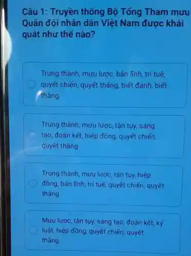 Câu 1 : Truyền thống Bộ Tổng Tham muru
Quân đội nhân dân Việt Nam được khái
quát như thế nào?
Trung thành mưu lược, bản lĩnh, trí tuê,
quyết chiến , quyết thẳng , biết đánh, biết
thẳng.
Trung thành mưu lược, tận tuy, sáng
tạo, đoàn kết hiệp đồng , quyết chiến,
quyết thẳng
Trung thành , mưu lược tận tụy, hiệp
đồng, bản lĩnh , trí tuệ, quyết chiến, quyết
thẳng
Mưu lược, tận tuy, sáng tạo , đoàn kết, kỷ