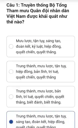 Câu 1 : Truyền thống Bộ Tổng
Tham mưu Quân đôi nhân dân
Việt Nam được khái quát như
thế nào?
Mưu lược,, tận tụy,sáng tạo,
đoàn kết , kỷ luật , hiệp đồng,
quyết chiến , quyết thắng.
Trung thành , mưu lược , tận tụy,
hiệp đồng , bản lĩnh , trí tuệ,
quyết chiến , quyết thẳng
Trung thành , mưu lược , bản
lĩnh, trí tuệ , quyết chiến , quyết
thắng , biết đánh , biết thắng.
Trung thành , mưu lược,, tận tụy,
sáng tạo , đoàn kết , hiệp đồng,
quyết chiến quyết thẳng