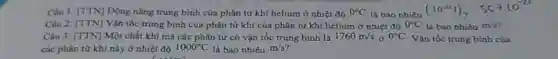 Câu 1: [TTN] Dộng nǎng trung bình của phân tử khí helium ở nhiệt độ 0^circ C là bao nhiêu
(.10^-13J)_(2) 559.10^-21
Câu 2: [TTN] Vận tốc trung bình của phân từ khí của phân tử khí helium ở nhiệt độ 0^circ C là bao nhiêu m/s'
Câu 3: [TTN] Một chất khí mà các phân tử có vận tốc trung bình là 1760m/s 0^circ C Vận tốc trung bình của
các phân tử khí này ở nhiệt độ 1000^circ C là bao nhiêu m/s