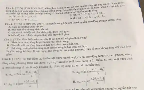 Câu 1: [TTN] [THPTQG 2017] Giao thoa ở mặt nước với hai nguồn sóng kết hợp đặt tại A và B dao
động điều hòa cùng pha theo phương thẳng dừng. Sóng truyền ở mặt nước có bước sóng 2. Cực tiểu giao
thoa nǎm tại những điểm có hiệu đường đi của hai sóng từ hai nguồn tới đó bằng
A. 2kh với k=0,pm 1,pm 2,ldots 
B. (2k+1)^2 với k=0,pm 1,pm 2,ldots 
D. (k+0,5) với k=0,pm 1,pm 2,ldots 
C. kì với k=0,pm 1,pm 2,ldots 
Câu 2: [TTN] |THPTQG 2017] Hai nguồn sóng kết hợp là hai nguồn dao động cùng phương, cùng
A. biên độ nhưng khác tần số.
B. pha ban đầu nhưng khác tần số.
C. tân sô và có hiệu số pha không đổi theo thời gian.
D. biên độ và có hiệu số pha thay đổi theo thời gian.
Câu 3: [TTN] Phát biểu nào sau đây là sai khi nói về giao thoa sóng?
A. Giao thoa là sự tổng hợp của hai hay nhiều sóng.
B. Giao thoa là sự tổng hợp của hai hay nhiều sóng kết hợp.
C. Hai sóng xuất phát từ cùng một nguồn sóng là hai sóng kết hợp.
D. Các sóng kết hợp là các sóng dao động tần số, cùng phương, hiệu số pha không thay đổi theo thời
gian.
Câu 4: [TTN] Tại hai điểm A, Btrên mặt nước người ta gây ra hai dao động hình sin theo phương thẳng
đứng cùng phương trình dao động
u_(A)=u_(B)=acos(omega t) với bước sóng là lambda 
Điểm M trên mặt nước cách
A một khoáng d_(1) và B một khoàng d_(2) Biên độ sóng a_(M) tại M có biểu thức
A. a_(n)=2acos(pi (d_(1)-d_(2)))/(lambda )
B. a_(M)=2avert sin(pi (d_(1)-d_(2)))/(lambda )vert 
c a_(n)=acos(pi (d_(1)-d_(2)))/(lambda )
D a_(M)=avert sin(pi (d_(1)-d_(2)))/(lambda )vert 
mặt nước nằm ngang hai nguồn kết hợp