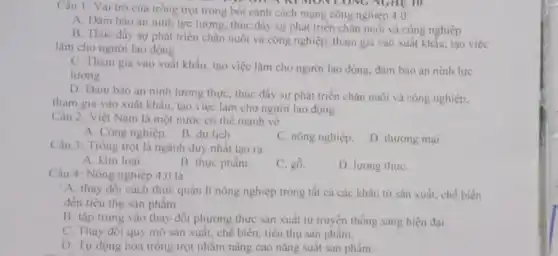 Câu 1: Vai trò của trồng trọt trong bói cảnh cách mạng công nghiệp 4.0:
A. Đàm bảo an ninh lực lượng, thúc đầy sự phát triển chǎn nuôi và công nghiệp
B. Thúc đầy sự phát triển chǎn nuôi và công nghiệp, tham gia vào xuất khấu tạo việc
làm cho người lao động
C. Tham gia vào xuất khẩu, tạo việc làm cho người lao động, đǎm bảo an ninh lực
lượng
D. Đảm bào an ninh lương thực, thúc đầy sự phát triển chân nuôi và công nghiệp.
tham gia vào xuất khẩu, tạo việc làm cho người lao động
Câu 2: Việt Nam là một nước có thế mạnh về
A. Công nghiệp. B du lịch
C. nông nghiệp.
D. thương mại
Câu 3: Trồng trọt là ngành duy nhất tạo ra
A. kim loai.
B. thực phẩm.
C. gồ.
D. lương thựC.
Câu 4: Nông nghiệp 4.0 là
A. thay đổi cách thức quản lí nông nghiệp trong tất cả các khâu từ sản xuất, chế biến
đến tiêu thụ sàn phẩm.
B. tập trung vào thay đổi phương thức sản xuất từ truyền thống sang hiện đại.
C. Thay đổi quy mô sản xuất, chế biển, tiêu thụ sản phẩm.
D. Tự động hóa trồng trọt nhằm nâng cao nǎng suất sản phẩm.