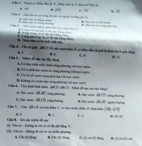 Câu 1. Vectocó điểm đầu là D điểm cuối là E được kí hiệu là:
A. DE
B. vert overrightarrow (DE)vert 
C. overrightarrow (ED)
D. overline (DE)
Câu 2. Hai véc tơ có cùng độ dài và ngược hướng goi là:
A. Hai véc to bằng nhau.
C. Hai véc to cùng hướng.
B. Hai véc to đối nhau.
D. Hai véc to cùng phương.
Câu 3. Hai vécto bằng nhau khi hai vécto đó có:
A. Cùng huring và có độ dài bằng nhau.
B. Song song và có độ dài bằng nhau.
C. Cùng phương và có độ dài bằng nhau.
D. Thỏa mãn cả ba tính chất trên.
Câu 4. Cho tứ giác ABCD Số các vectơ khác
overrightarrow (0)
có điểm đầu và cuối là đinh của tứ giác bằng:
A. 4
B. 6
C. 8
D. 12.
Câu 5. Mệnh đề nào sau đây đúng
A. Có duy nhất một vectơ cùng phương với mọi vectơ.
B. Có ít nhất hai vectơ có cùng phương với mọi vectơ.
C. Có vô số vectơ cùng phương với mọi vectơ.
D. Không có vectơ nào cùng phương với mọi vectơ.
Câu 6. Cho hình bình hành ABCD ABCD . Mệnh đề nào sau đây đúng?
A. Hai vecto overrightarrow (AB),overrightarrow (BC) cùng phương.
B. Hai vecto overrightarrow (AB),overrightarrow (CD) cùng phương.
C. Hai vecto overrightarrow (AB),overrightarrow (CD) cùng hướng.
D. Hai vecto overrightarrow (AB),overrightarrow (DC)
ngược hướng.
Câu 7. Cho overrightarrow (AB)neq overrightarrow (0)
và một điểm C có bao nhiêu điểm D thỏa mǎn:
vert overrightarrow (AB)vert =vert overrightarrow (CD)vert 
A. 0.
B. 1.
C. 2.
D. Vô số.
Câu 8. Xét các mệnh đề sau
(I) : Véc tơ - không là véc tơ có độ dài bằng 0 .
(II): Véc tơ -không là véc tơ có nhiều phương.
A. Chi (I) đúng
B. Chi (II) đúng.
C. (I) và (II) đúng.
D. (I) và (II) sai.