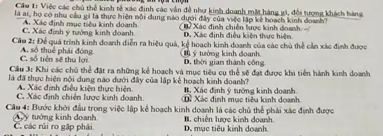 Câu 1: Việc các chủ thể kinh tế xác định các vẫn đề như kinh doanh mặt hàng gì, đối tượng khách hàng
nhưng phương nhiệm empt
là ai, họ có nhu cầu gì là thực hiện nội dung nào dưới đây của việc lập kế hoạch kinh doanh?
A. Xác định muc tiêu kinh doanh.
C. Xác đinh ý tưởng kinh doanh.
(B) Xác định chiến lược kinh doanh:
D. Xác định điều kiện thực hiện.
Câu 2: Để quá trình kinh doanh diễn ra hiệu quả, kế hoạch kinh doanh của các chủ thể cần xác định được
A. số thuế phải đóng.
(B) ý tưởng kinh doanh
C. số tiền sẽ thu lợi.
D. thời gian thành công.
Câu 3: Khi các chủ thể đặt ra những kế hoạch và mục tiêu cụ thể sẽ đạt được khi tiến hành kinh doanh
là đã thực hiện nội dung nào dưới đây của lập kế hoạch kinh doanh?
A. Xác định điều kiện thực hiện.
B. Xác định ý tưởng kinh doanh
C. Xác định chiến lược kinh doanh.
(D) Xác định mục tiêu kinh doanh.
Câu 4: Bước khởi đầu trong việc lập kế hoạch kinh doanh là các chủ thể phải xác định được
A.) tưởng kinh doanh.
B. chiến lược kinh doanh
C. các rúi ro gặp phải.
D. mục tiêu kinh doanh.