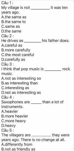 Câu 1 :
My village is not __ it was ten
years ago.
A.the same as
B.the same to
C.same as
D.the same
Câu 2 :
He drives as __ his father does.
A.careful as
B.more carefully
C.the most careful
D.carefully as
Câu 3 :
I think that pop music is __ rock
musiC.
A.not as interesting so
B.as interesting than
C.interesting as
D.not as interesting as
Câu 4 :
Saxophones ; are __ than a lot of
instruments.
A.heavier
B.more heavier
C.more heavy
D.heavy
Câu 5 :
The villagers are __ they were
years ago . There is no change at all.
A.differently from
B.not as friendly as