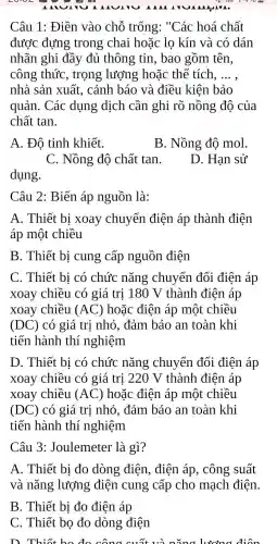 Câu 1: Điền vào chỗ trống : "Các hoá chất
được đựng trong chai hoặc lo kín và có dán
nhãn ghi đầy đủ thông tin, bao gồm tên,
công thức , trọng lượng hoặc thể tích, __
nhà sản xuất , cảnh báo và điều kiện bảo
quản. Các dụng dịch cần ghi rõ nồng độ của
chất tan.
A. Đô tinh khiết.
B. Nồng độ mol.
C. Nồng độ chất tan.
D. Hạn sử
dụng.
Câu 2: Biến áp nguồn là:
A. Thiết bị xoay chuyển điện áp thành điện
áp một chiều
B. Thiết bị cung cấp nguồn điện
C. Thiết bị có chức nǎng chuyển đổi điện áp
xoay chiều có giá trị 180 V thành điện áp
xoay chiều (AC) hoặc điện áp một chiều
(DC) có giá trị nhỏ , đảm bảo an toàn khi
tiến hành thí nghiệm
D. Thiết bị có chức nǎng chuyển đổi điện áp
xoay chiều có giá trị 220 V thành điện áp
xoay chiều (AC) hoặc điện áp một chiều
(DC) có giá trị nhỏ , đảm bảo an toàn khi
tiến hành thí nghiệm
Câu 3 : Joulemeter là gì?
A. Thiết bị đo dòng điện, điện áp, công suất
và nǎng lượng điện cung cấp cho mạch điện.
B. Thiết bị đo điện áp
C. Thiết bọ đo dòng điện
D. Thiết bo đo công cuốt và ning lươn a điôn