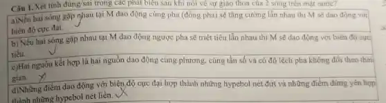 Câu 1. Xét tính đúng/sai trong các phát biểu sau khi nói về sự giao thoa của 2 sóng trên mặt nước?
a)Nếu hai sóng gặp nhau tại M dao động cùng pha (đồng pha) sẽ tǎng cường lẫn nhau thì M sẽ dao động với
biên độ cực đại.
b) Nếu hai sóng gặp nhau tại M dao động ngược pha sẽ triệt tiêu lẫn nhau thì M sẽ dao động với biên độ cực
tiểu.
c)Hai nguồn kết hợp là hai nguồn dao động cùng phương , cùng tần số và có độ lệch pha không đổi theo thời
gian.
d)Những điểm dao động với biên độ cực đại hợp thành những hypebol nét đứt và những điểm đứng yên hợp
thành những hypebol nét liền.