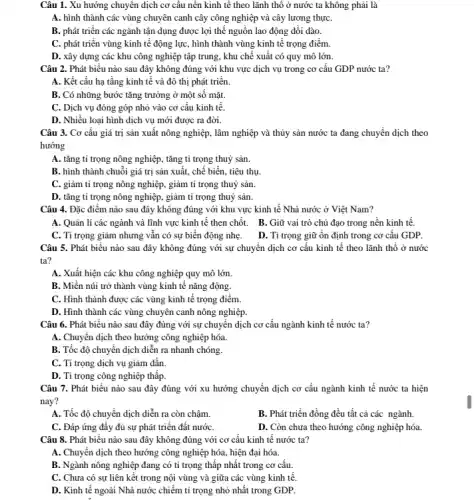 Câu 1. Xu hướng chuyên dịch cơ câu nền kinh tế theo lãnh thổ ở nước ta không phải là
A. hình thành các vùng chuyên canh cây công nghiệp và cây lương thựC.
B. phát triển các ngành tận dụng được lợi thế nguồn lao động dồi dào.
C. phát triển vùng kinh tế động lực hình thành vùng kinh tế trọng điểm.
D. xây dựng các khu công nghiệp tập trung, khu chế xuất có quy mô lớn.
Câu 2. Phát biểu nào sau đây không đúng với khu vực dịch vụ trong cơ cấu GDP nước ta?
A. Kết cấu hạ tầng kinh tế và đô thị phát triển.
B. Có những bước tǎng trưởng ở một số mặt.
C. Dịch vụ đóng góp nhỏ vào cơ cấu kinh tế.
D. Nhiều loại hình dịch vụ mới được ra đời.
Câu 3. Cơ cấu giá trị sản xuất nông nghiệp, lâm nghiệp và thủy sản nước ta đang chuyển dịch theo
hướng
A. tǎng tỉ trọng nông nghiệp, tǎng tỉ trọng thuỷ sản.
B. hình thành chuỗi giá trị sản xuất , chế biến, tiêu thụ
C. giảm tỉ trọng nông nghiệp, giảm tỉ trọng thuỷ sản.
D. tǎng tỉ trọng nông nghiệp, giảm tỉ trọng thuỷ sản.
Câu 4. Đặc điểm nào sau đây không đúng với khu vực kinh tế Nhà nước ở Việt Nam?
A. Quản lí các ngành và lĩnh vực kinh tế then chốt . B. Giữ vai trò chủ đạo trong nền kinh tế.
C. Tỉ trọng giảm nhưng vẫn có sự biến động nhẹ.
D. Ti trọng giữ ổn định trong cơ cấu GDP.
Câu 5. Phát biểu nào sau đây không đúng với sự chuyển dịch cơ cấu kinh tế theo lãnh thổ ở nước
ta?
A. Xuất hiện các khu công nghiệp quy mô lớn.
B. Miền núi trở thành vùng kinh tế nǎng động.
C. Hình thành được các vùng kinh tê trọng điểm.
D. Hình thành các vùng chuyên canh nông nghiệp.
Câu 6. Phát biểu nào sau đây đúng với sự chuyển dịch cơ cấu ngành kinh tế nước ta?
A. Chuyển dịch theo hướng công nghiệp hóa
B. Tốc độ chuyển dịch diễn ra nhanh chóng.
C. Tỉ trọng dịch vụ giảm dần.
D. Tỉ trọng công nghiệp thấp.
Câu 7. Phát biểu nào sau đây đúng với xu hướng chuyển dịch cơ cấu ngành kinh tế nước ta hiện
nay?
A. Tốc độ chuyển dịch diễn ra còn chậm.
B. Phát triển đồng đều tất cả các ngành.
C. Đáp ứng đầy đủ sự phát triển đất nướC.
D. Còn chưa theo hướng công nghiệp hóa.
Câu 8. Phát biểu nào sau đây không đúng với cơ cấu kinh tế nước ta?
A. Chuyển dịch theo hướng công nghiệp hóa hiện đại hóa.
B. Ngành nông nghiệp đang có tỉ trọng thấp nhất trong cơ cấu.
C. Chưa có sự liên kết trong nội vùng và giữa các vùng kinh tế.
D. Kinh tế ngoài Nhà nước chiếm tỉ trọng nhỏ nhất trong GDP.